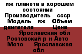 иж планета в хорошем состоянии › Производитель ­ ссср › Модель ­ иж › Объем двигателя ­ 350 › Цена ­ 12 000 - Ярославская обл., Ростовский р-н Авто » Мото   . Ярославская обл.
